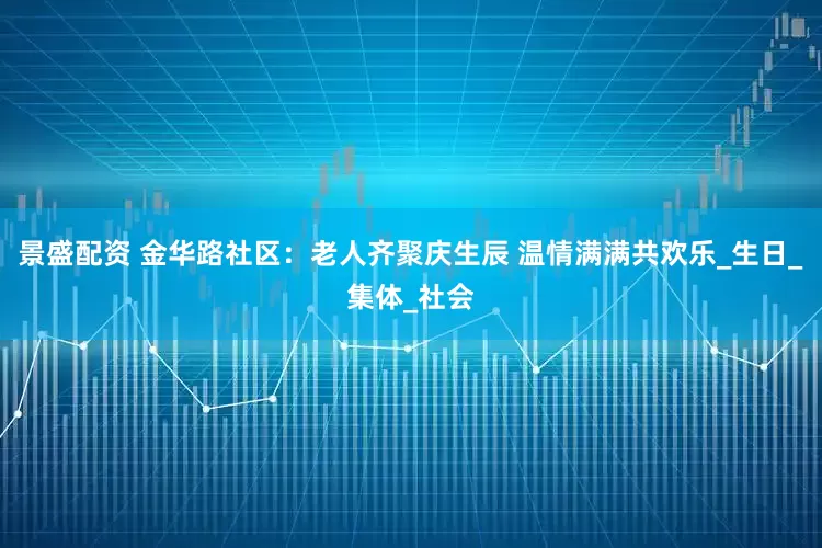 景盛配资 金华路社区：老人齐聚庆生辰 温情满满共欢乐_生日_集体_社会