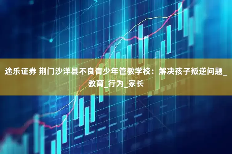 途乐证券 荆门沙洋县不良青少年管教学校：解决孩子叛逆问题_教育_行为_家长
