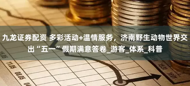 九龙证券配资 多彩活动+温情服务，济南野生动物世界交出“五一”假期满意答卷_游客_体系_科普