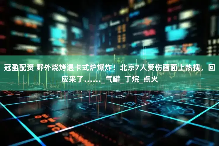 冠盈配资 野外烧烤遇卡式炉爆炸！北京7人受伤画面上热搜，回应来了……_气罐_丁烷_点火
