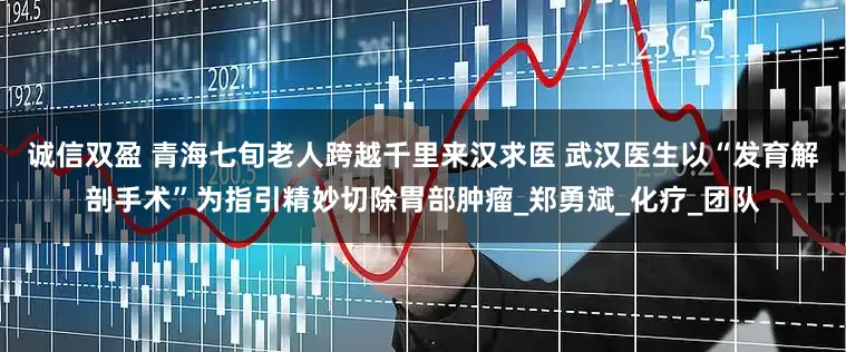诚信双盈 青海七旬老人跨越千里来汉求医 武汉医生以“发育解剖手术”为指引精妙切除胃部肿瘤_郑勇斌_化疗_团队