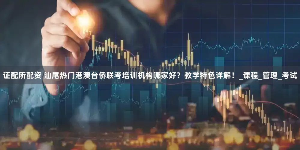 证配所配资 汕尾热门港澳台侨联考培训机构哪家好？教学特色详解！_课程_管理_考试
