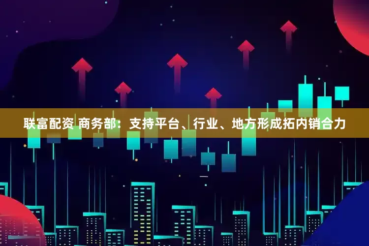 联富配资 商务部：支持平台、行业、地方形成拓内销合力
