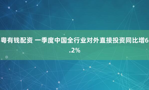 粤有钱配资 一季度中国全行业对外直接投资同比增6.2%