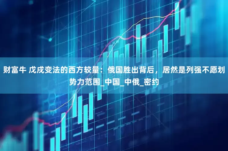 财富牛 戊戌变法的西方较量：俄国胜出背后，居然是列强不愿划势力范围_中国_中俄_密约