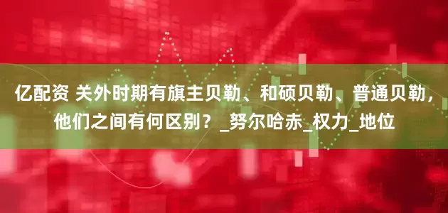 亿配资 关外时期有旗主贝勒、和硕贝勒、普通贝勒，他们之间有何区别？_努尔哈赤_权力_地位
