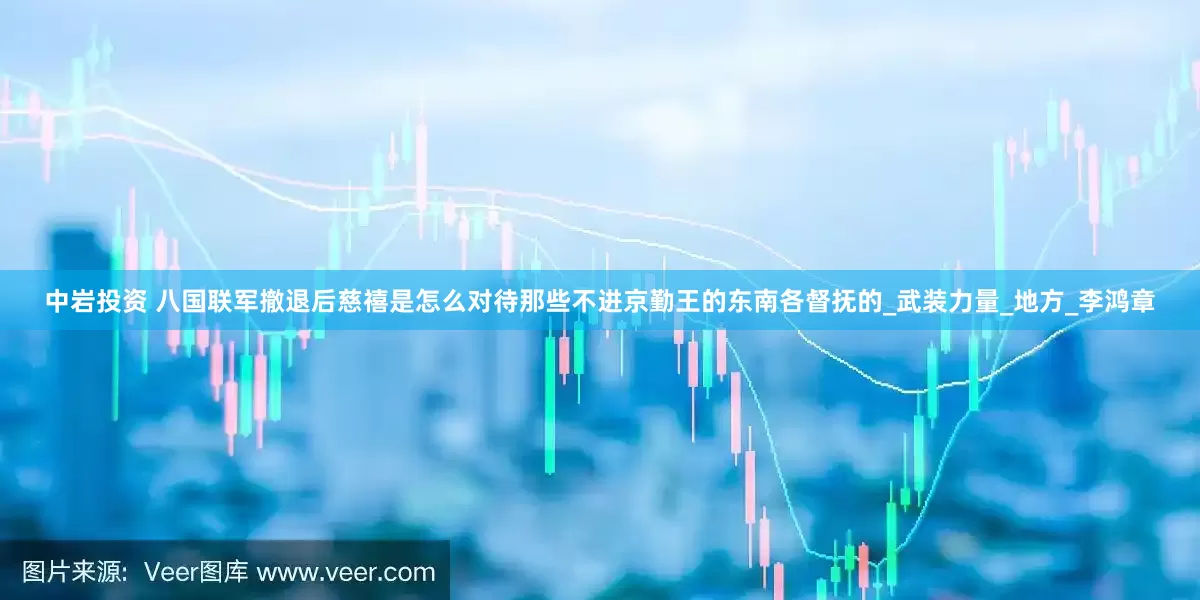中岩投资 八国联军撤退后慈禧是怎么对待那些不进京勤王的东南各督抚的_武装力量_地方_李鸿章