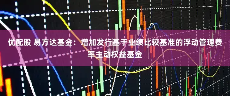 优配股 易方达基金：增加发行基于业绩比较基准的浮动管理费率主动权益基金