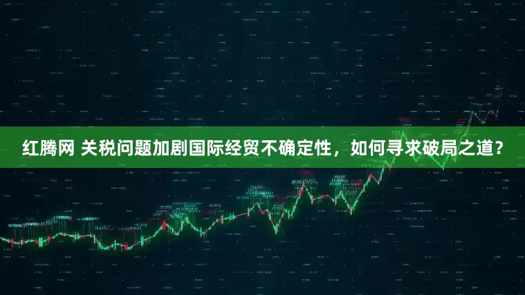 红腾网 关税问题加剧国际经贸不确定性，如何寻求破局之道？