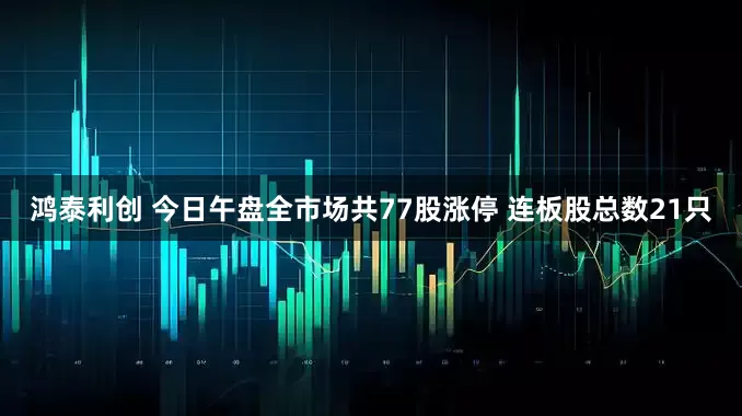 鸿泰利创 今日午盘全市场共77股涨停 连板股总数21只