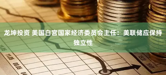 龙坤投资 美国白宫国家经济委员会主任：美联储应保持独立性
