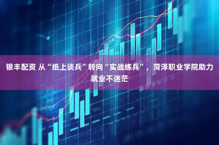 银丰配资 从“纸上谈兵”转向“实战练兵”，菏泽职业学院助力就业不迷茫