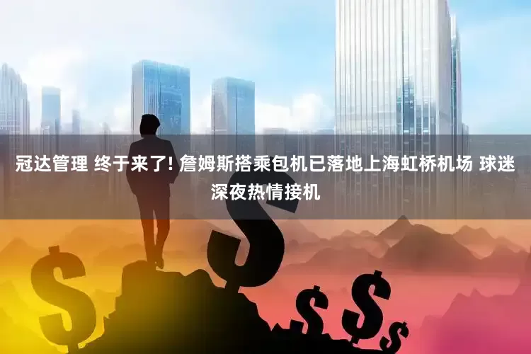 冠达管理 终于来了! 詹姆斯搭乘包机已落地上海虹桥机场 球迷深夜热情接机