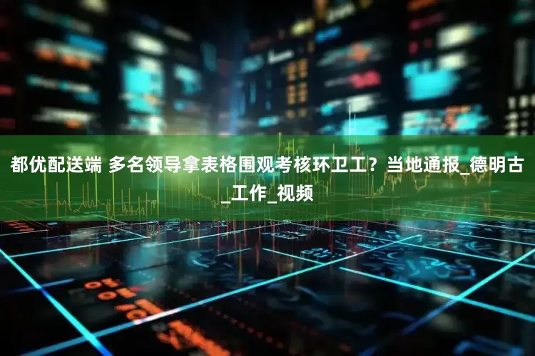 都优配送端 多名领导拿表格围观考核环卫工？当地通报_德明古_工作_视频