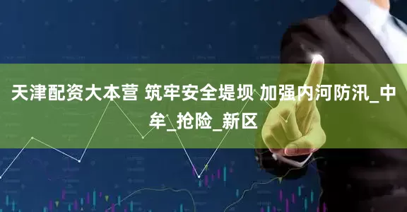 天津配资大本营 筑牢安全堤坝 加强内河防汛_中牟_抢险_新区