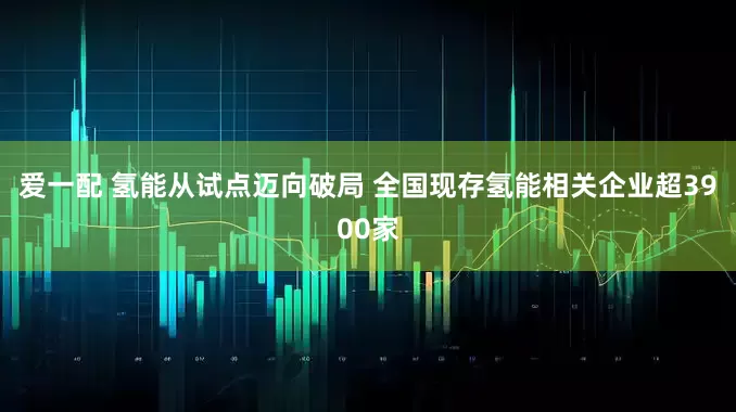 爱一配 氢能从试点迈向破局 全国现存氢能相关企业超3900家