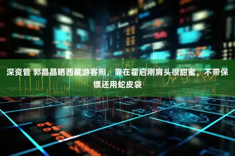 深资管 郭晶晶晒西藏游客照，靠在霍启刚肩头很甜蜜，不带保镖还用蛇皮袋