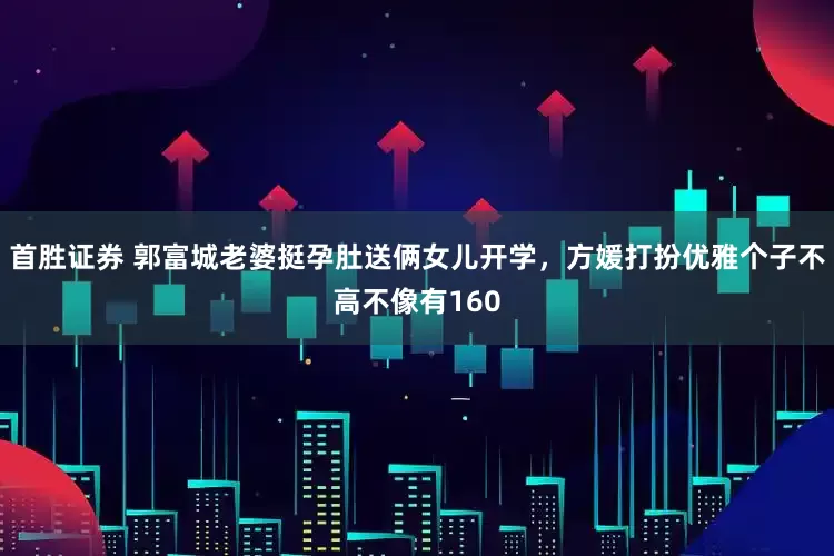 首胜证券 郭富城老婆挺孕肚送俩女儿开学，方媛打扮优雅个子不高不像有160