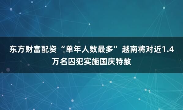 东方财富配资 “单年人数最多” 越南将对近1.4万名囚犯实施国庆特赦