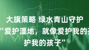 大旗策略 绿水青山守护者丨“爱护湿地，就像爱护我的孩子”