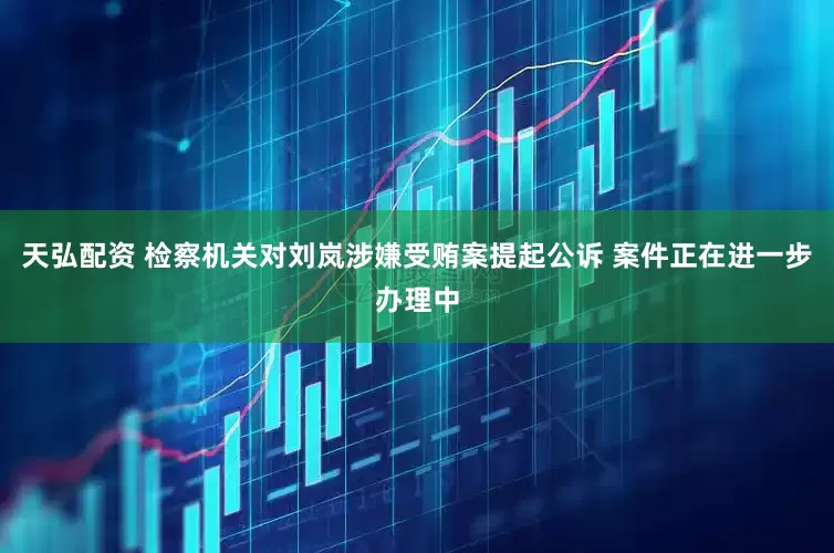 天弘配资 检察机关对刘岚涉嫌受贿案提起公诉 案件正在进一步办理中