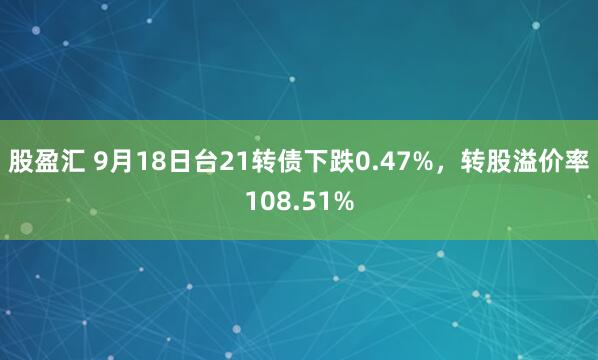 股盈汇 9月18日台21转债下跌0.47%，转股溢价率108.51%