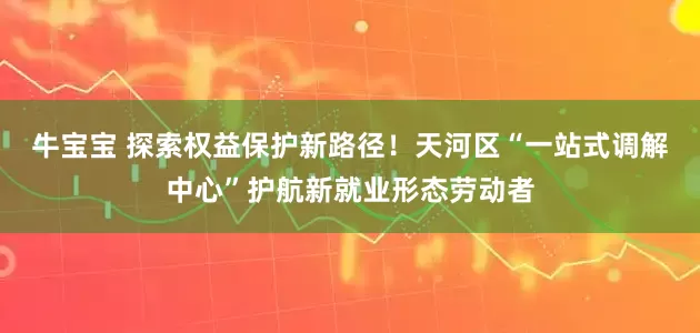 牛宝宝 探索权益保护新路径！天河区“一站式调解中心”护航新就业形态劳动者