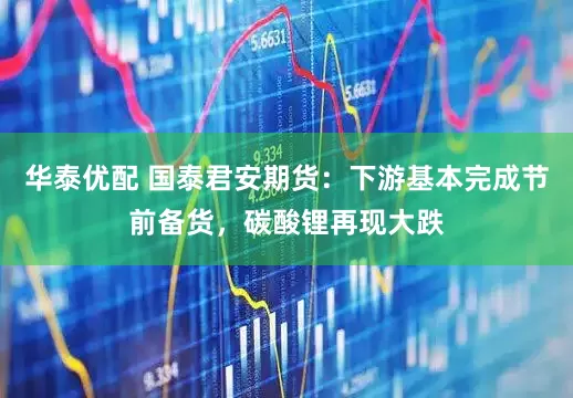 华泰优配 国泰君安期货：下游基本完成节前备货，碳酸锂再现大跌