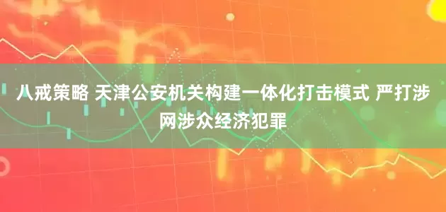 八戒策略 天津公安机关构建一体化打击模式 严打涉网涉众经济犯罪