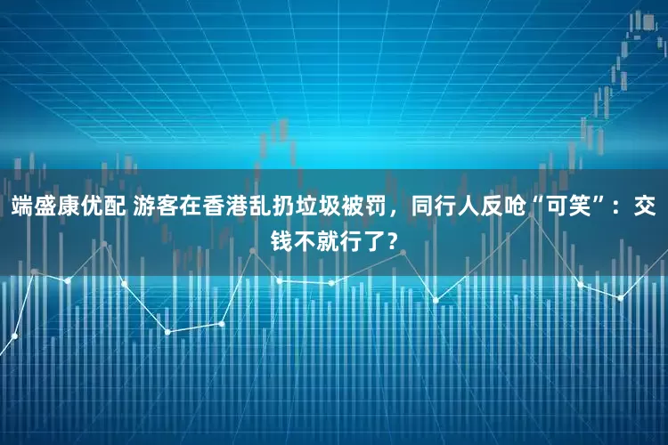 端盛康优配 游客在香港乱扔垃圾被罚，同行人反呛“可笑”：交钱不就行了？