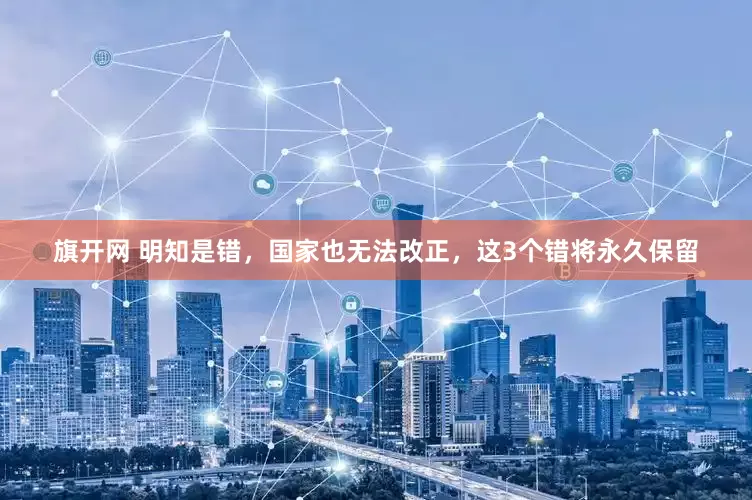 旗开网 明知是错，国家也无法改正，这3个错将永久保留